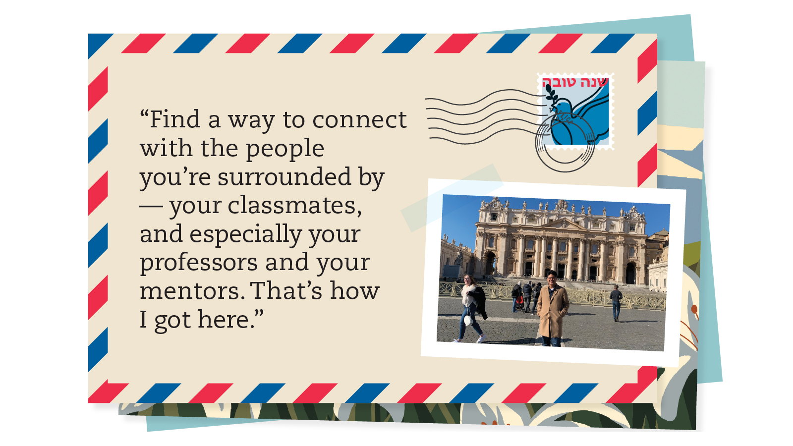 Postcard saying, “Find a way to connect with the people you’re surrounded by — your classmates, and especially your professors and your mentors. That’s how I got here.” 